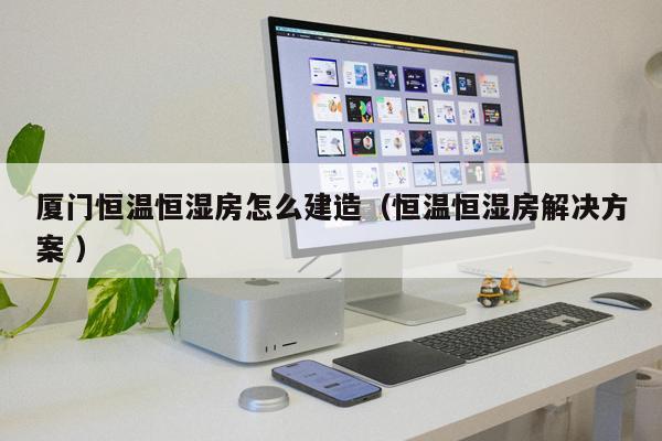 廈門(mén)恒溫恒濕房怎么建造（恒溫恒濕房解決方案 ）