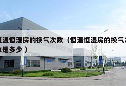 恒溫恒濕房的換氣次數(shù)（恒溫恒濕房的換氣次數(shù)是多少 ）