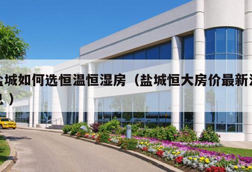 鹽城如何選恒溫恒濕房（鹽城恒大房價最新消息 ）