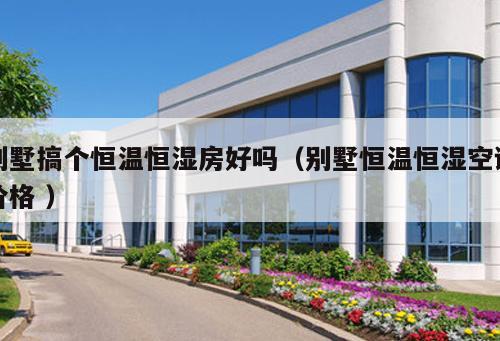 別墅搞個恒溫恒濕房好嗎（別墅恒溫恒濕空調(diào)價格 ）