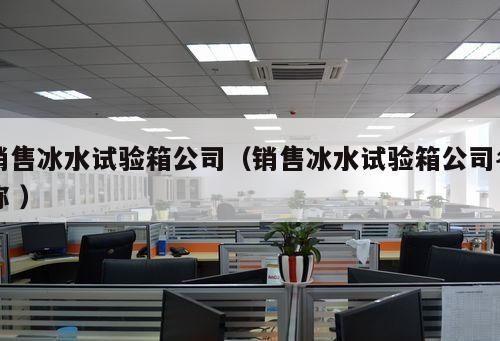 銷售冰水試驗箱公司（銷售冰水試驗箱公司名稱 ）