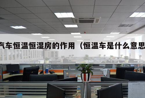 汽車恒溫恒濕房的作用（恒溫車是什么意思 ）
