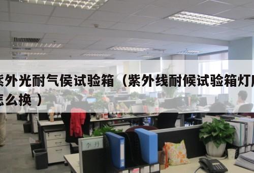 紫外光耐氣侯試驗(yàn)箱（紫外線耐候試驗(yàn)箱燈座怎么換 ）