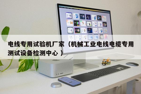 電線專用試驗機廠家（機械工業(yè)電線電纜專用測試設備檢測中心 ）